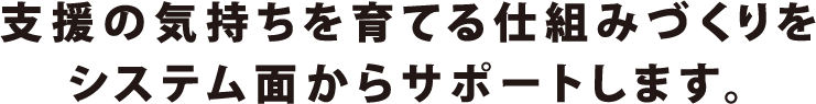 支援の気持ちを育てる仕組みづくりをシステム面からサポートします。