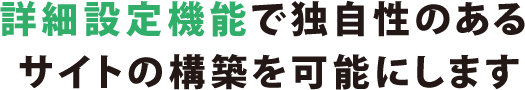 詳細設定機能で独自性のあるサイトの構築を可能にします